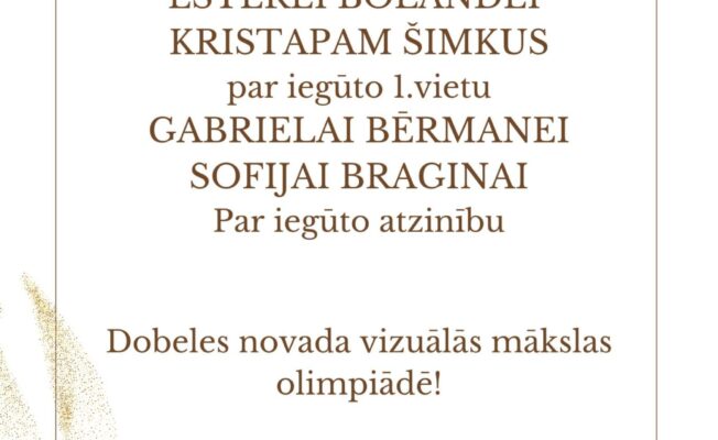 PATEICĪBA ESTEREI BOLANDEI KRISTAPAM ŠIMKUS par iegūto 1.vietu GABRIELAI BĒRMANEI SOFIJAI BRAGINAI Par iegūto atzinību Dobeles novada vizuālās mākslas olimpiādē! Skolotājai Dainai Krūzmanei par ieguldīto darbu!