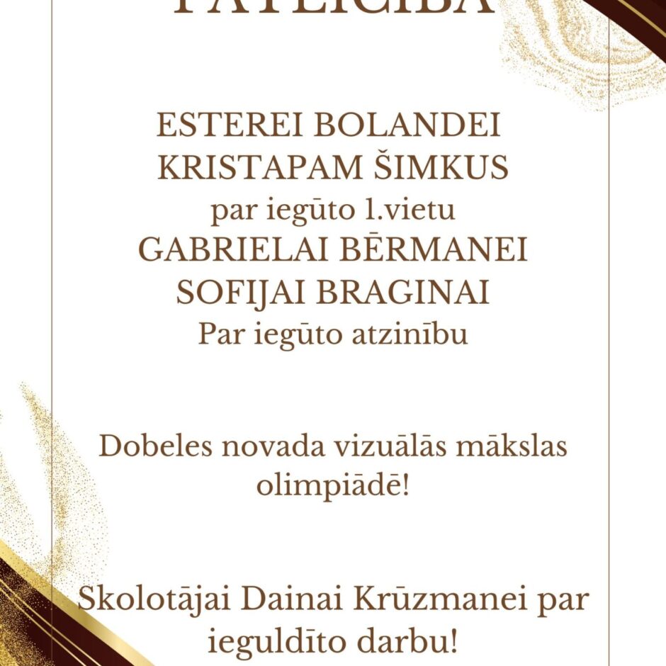 PATEICĪBA ESTEREI BOLANDEI KRISTAPAM ŠIMKUS par iegūto 1.vietu GABRIELAI BĒRMANEI SOFIJAI BRAGINAI Par iegūto atzinību Dobeles novada vizuālās mākslas olimpiādē! Skolotājai Dainai Krūzmanei par ieguldīto darbu!